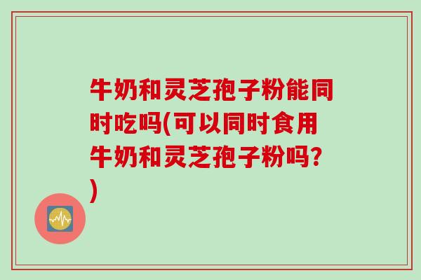 牛奶和灵芝孢子粉能同时吃吗(可以同时食用牛奶和灵芝孢子粉吗?) 牛奶和灵芝孢子粉能同时吃吗(可以同时食用牛奶和灵芝孢子粉吗?)