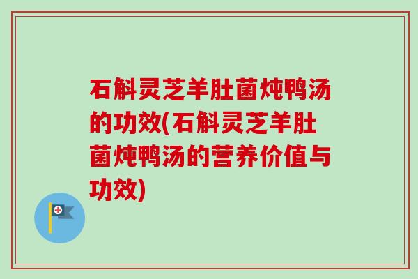石斛灵芝羊肚菌炖鸭汤的功效(石斛灵芝羊肚菌炖鸭汤的营养价值与功效)