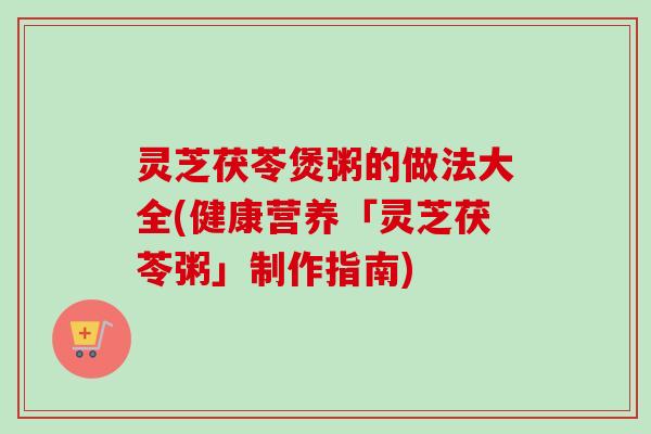 灵芝茯苓煲粥的做法大全(健康营养「灵芝茯苓粥」制作指南) 灵芝茯苓煲粥的做法大全(健康营养「灵芝茯苓粥」制作指南)