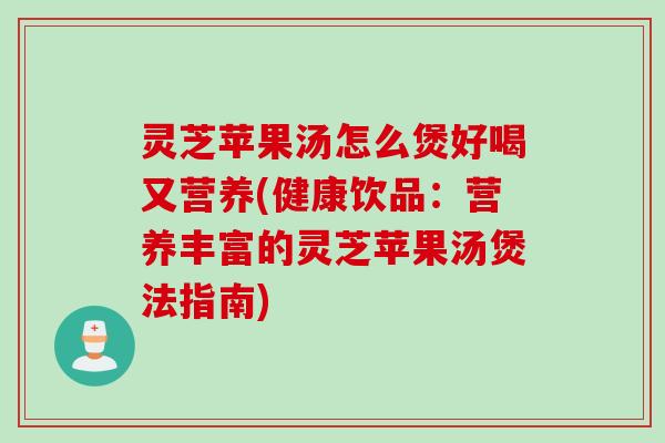 灵芝苹果汤怎么煲好喝又营养(健康饮品：营养丰富的灵芝苹果汤煲法指南)