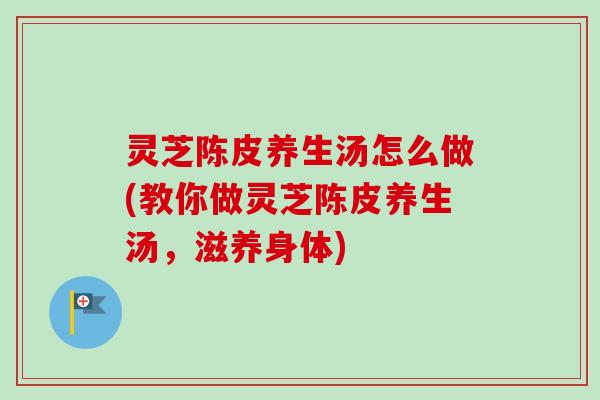 灵芝陈皮养生汤怎么做(教你做灵芝陈皮养生汤，滋养身体)