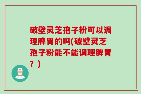 破壁灵芝孢子粉可以调理脾胃的吗(破壁灵芝孢子粉能不能调理脾胃？)