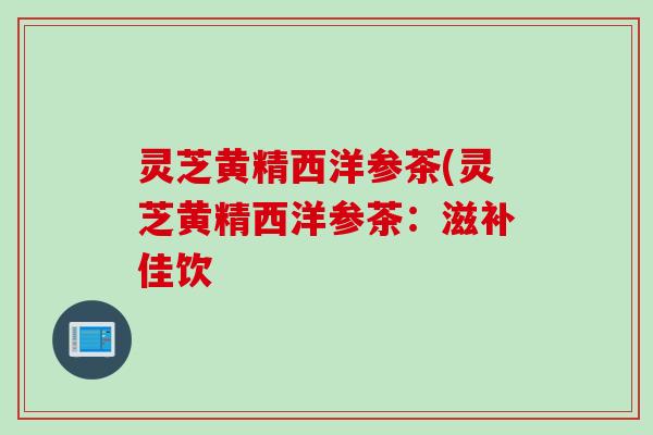 灵芝黄精西洋参茶(灵芝黄精西洋参茶:滋补佳饮 灵芝黄精西洋参茶(灵芝黄精西洋参茶:滋补佳饮