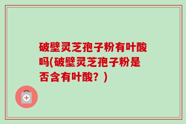 破壁灵芝孢子粉有叶酸吗(破壁灵芝孢子粉是否含有叶酸？)