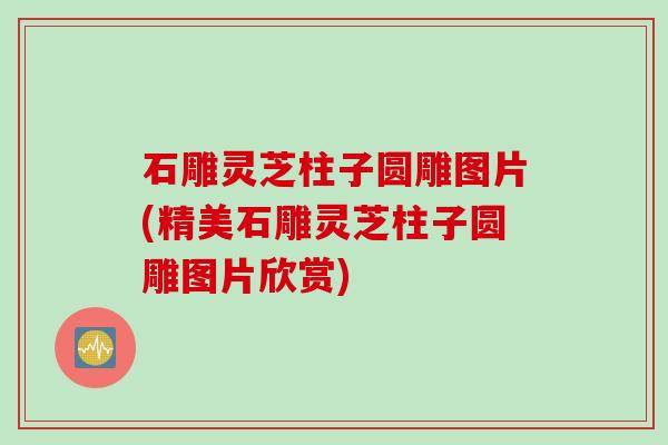 石雕灵芝柱子圆雕图片(精美石雕灵芝柱子圆雕图片欣赏)