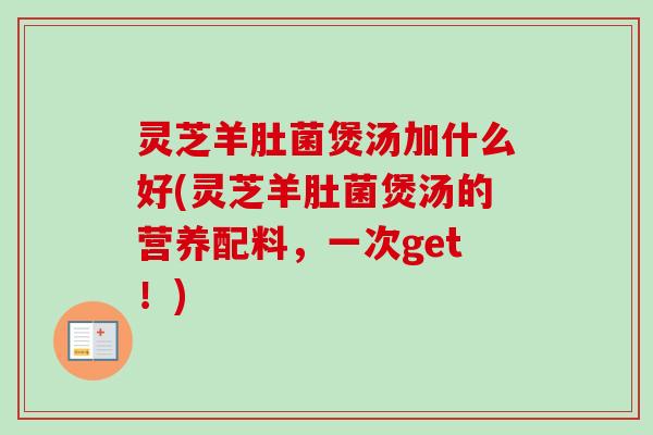 灵芝羊肚菌煲汤加什么好(灵芝羊肚菌煲汤的营养配料，一次get！)