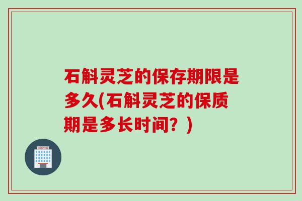 石斛灵芝的保存期限是多久(石斛灵芝的保质期是多长时间？)