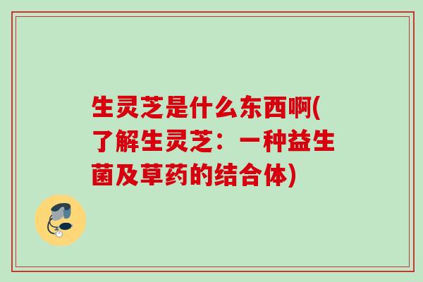 生灵芝是什么东西啊(了解生灵芝：一种益生菌及草药的结合体)