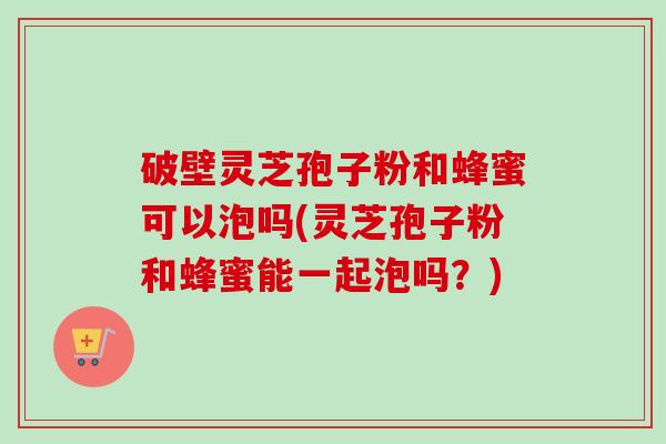 破壁灵芝孢子粉和蜂蜜可以泡吗(灵芝孢子粉和蜂蜜能一起泡吗？)
