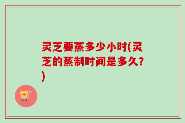 灵芝要蒸多少小时(灵芝的蒸制时间是多久?) 灵芝要蒸多少小时(灵芝的蒸制时间是多久?)
