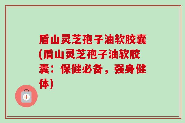 盾山灵芝孢子油软胶囊(盾山灵芝孢子油软胶囊：保健必备，强身健体)