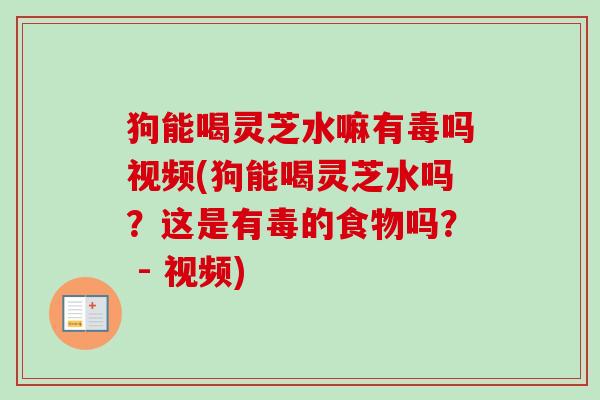 狗能喝灵芝水嘛有毒吗视频(狗能喝灵芝水吗？这是有毒的食物吗？ - 视频)