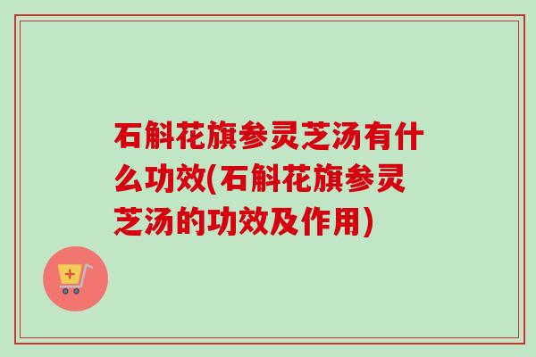 石斛花旗参灵芝汤有什么功效(石斛花旗参灵芝汤的功效及作用)