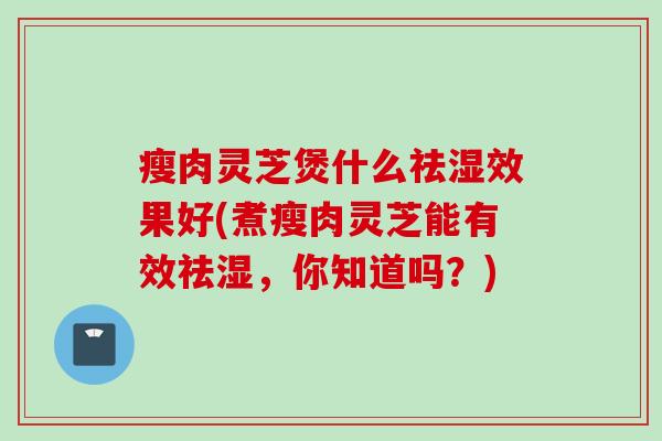 瘦肉灵芝煲什么祛湿效果好(煮瘦肉灵芝能有效祛湿，你知道吗？)
