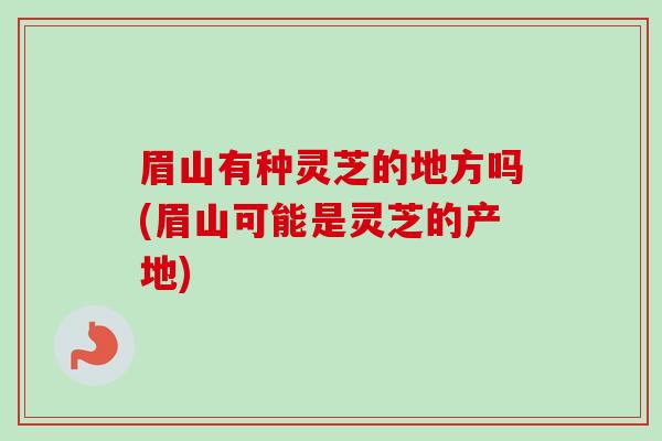 眉山有种灵芝的地方吗(眉山可能是灵芝的产地)