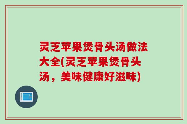 灵芝苹果煲骨头汤做法大全(灵芝苹果煲骨头汤,美味健康好滋味) 灵芝苹果煲骨头汤做法大全(灵芝苹果煲骨头汤,美味健康好滋味)