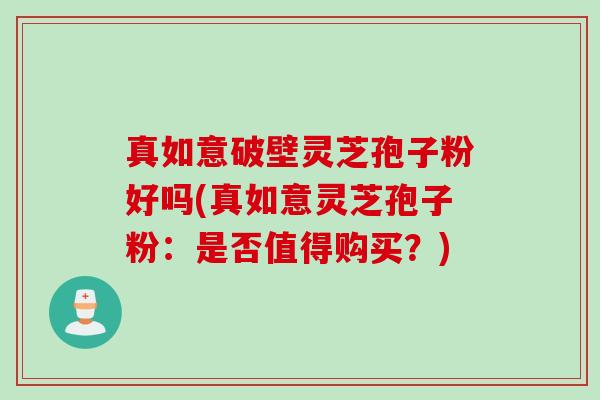 真如意破壁灵芝孢子粉好吗(真如意灵芝孢子粉：是否值得购买？)