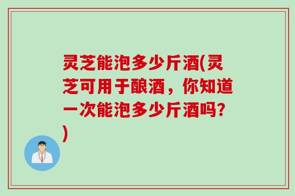 灵芝能泡多少斤酒(灵芝可用于酿酒，你知道一次能泡多少斤酒吗？)