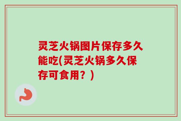 灵芝火锅图片保存多久能吃(灵芝火锅多久保存可食用？)