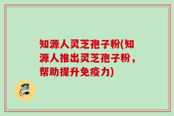 知源人灵芝孢子粉(知源人推出灵芝孢子粉,帮助提升免疫力) 知源人灵芝孢子粉(知源人推出灵芝孢子粉,帮助提升免疫力)