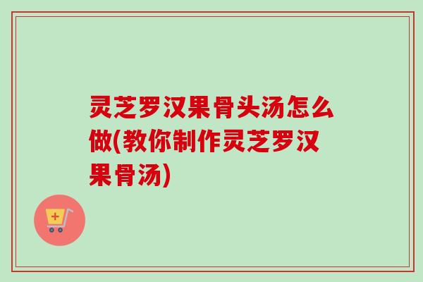 灵芝罗汉果骨头汤怎么做(教你制作灵芝罗汉果骨汤)