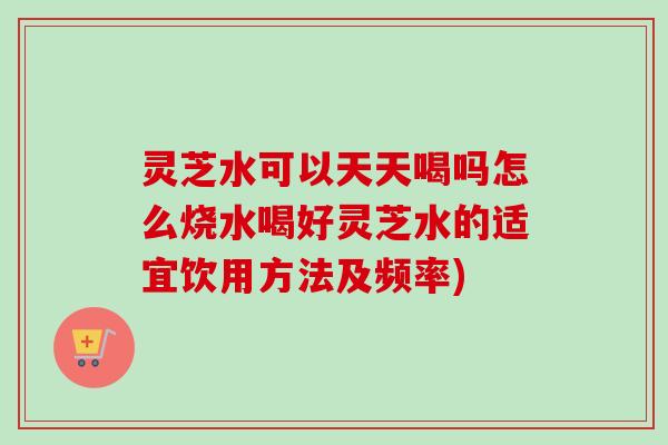 灵芝水可以天天喝吗怎么烧水喝好灵芝水的适宜饮用方法及频率)