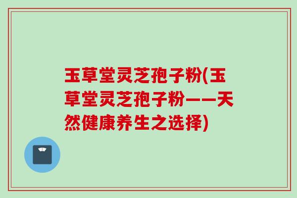 玉草堂灵芝孢子粉(玉草堂灵芝孢子粉——天然健康养生之选择)