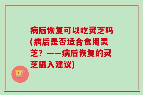 病后恢复可以吃灵芝吗(病后是否适合食用灵芝？——病后恢复的灵芝摄入建议)