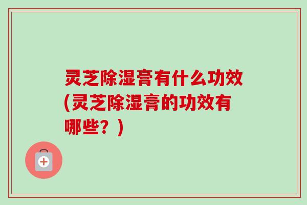 灵芝除湿膏有什么功效(灵芝除湿膏的功效有哪些？)
