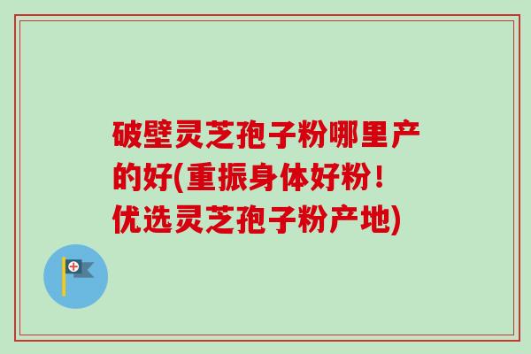 破壁灵芝孢子粉哪里产的好(重振身体好粉！优选灵芝孢子粉产地)