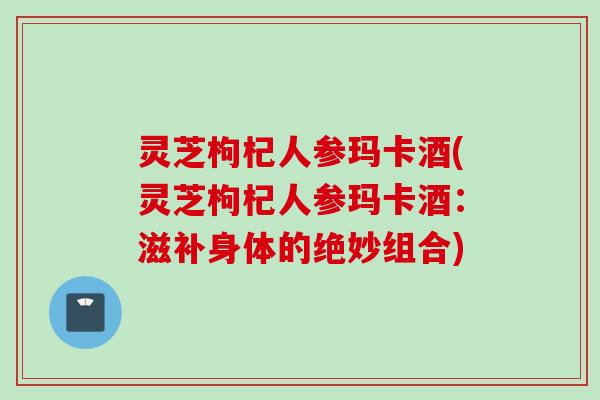 灵芝枸杞人参玛卡酒(灵芝枸杞人参玛卡酒：滋补身体的绝妙组合)