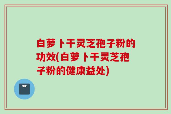 白萝卜干灵芝孢子粉的功效(白萝卜干灵芝孢子粉的健康益处)