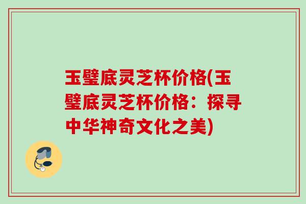 玉璧底灵芝杯价格(玉璧底灵芝杯价格：探寻中华神奇文化之美)