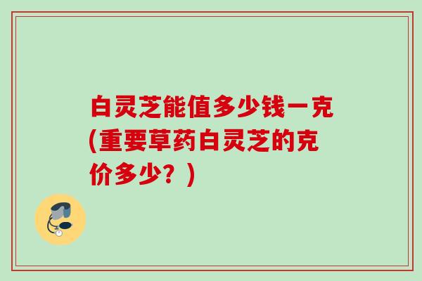 白灵芝能值多少钱一克(重要草药白灵芝的克价多少？)