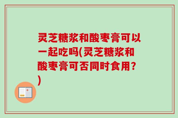 灵芝糖浆和酸枣膏可以一起吃吗(灵芝糖浆和酸枣膏可否同时食用？)