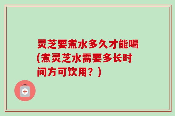 灵芝要煮水多久才能喝(煮灵芝水需要多长时间方可饮用？)