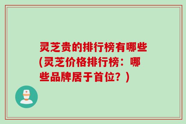 灵芝贵的排行榜有哪些(灵芝价格排行榜：哪些品牌居于首位？)