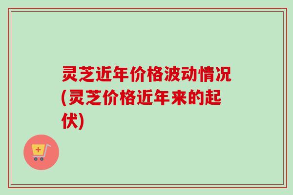 灵芝近年价格波动情况(灵芝价格近年来的起伏)