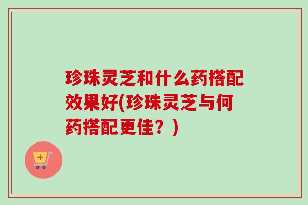 珍珠灵芝和什么药搭配效果好(珍珠灵芝与何药搭配更佳？)