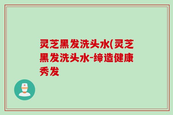 灵芝黑发洗头水(灵芝黑发洗头水-缔造健康秀发