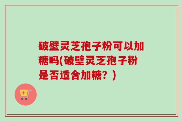 破壁灵芝孢子粉可以加糖吗(破壁灵芝孢子粉是否适合加糖？)