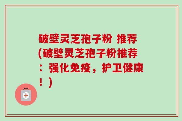 破壁灵芝孢子粉 推荐(破壁灵芝孢子粉推荐：强化免疫，护卫健康！)