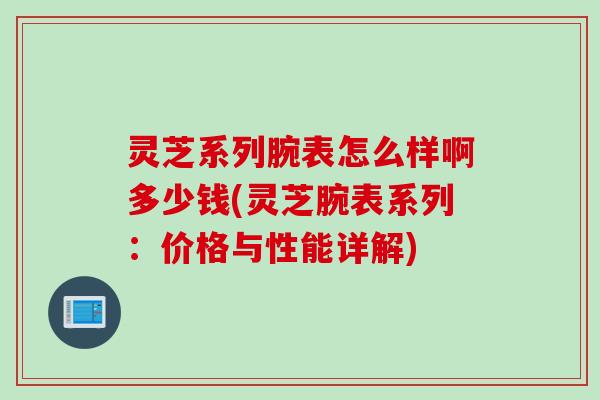 灵芝系列腕表怎么样啊多少钱(灵芝腕表系列：价格与性能详解)