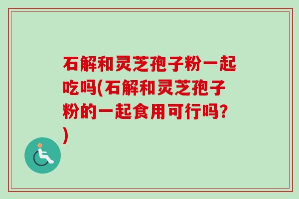 石解和灵芝孢子粉一起吃吗(石解和灵芝孢子粉的一起食用可行吗？)