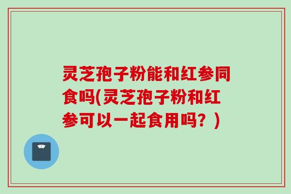 灵芝孢子粉能和红参同食吗(灵芝孢子粉和红参可以一起食用吗？)