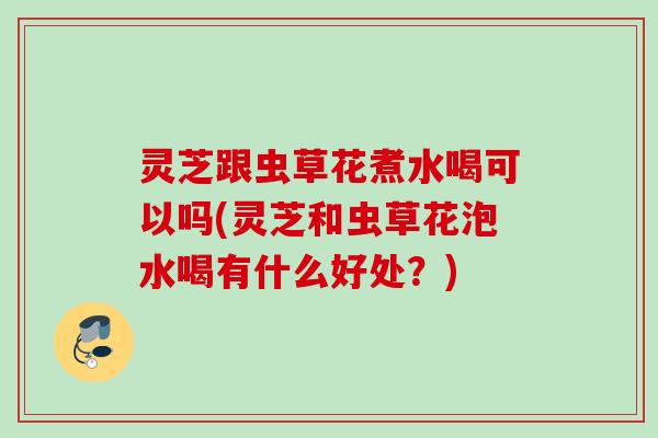 灵芝跟虫草花煮水喝可以吗(灵芝和虫草花泡水喝有什么好处？)