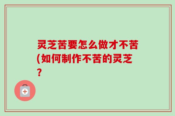 灵芝苦要怎么做才不苦(如何制作不苦的灵芝？