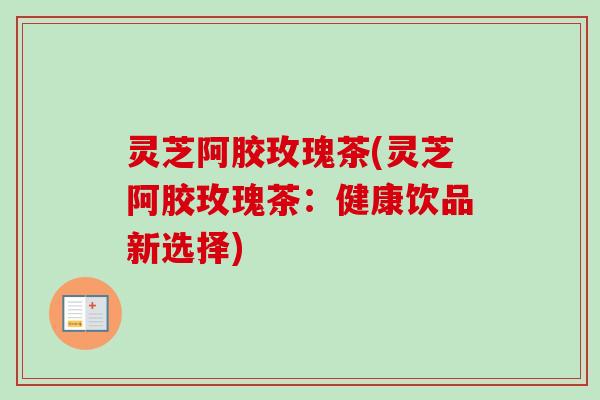 灵芝阿胶玫瑰茶(灵芝阿胶玫瑰茶：健康饮品新选择)