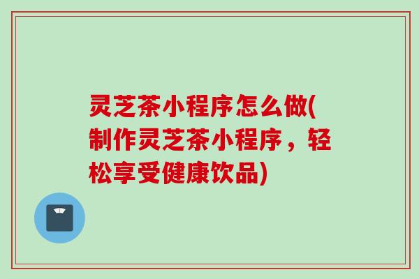 灵芝茶小程序怎么做(制作灵芝茶小程序，轻松享受健康饮品)