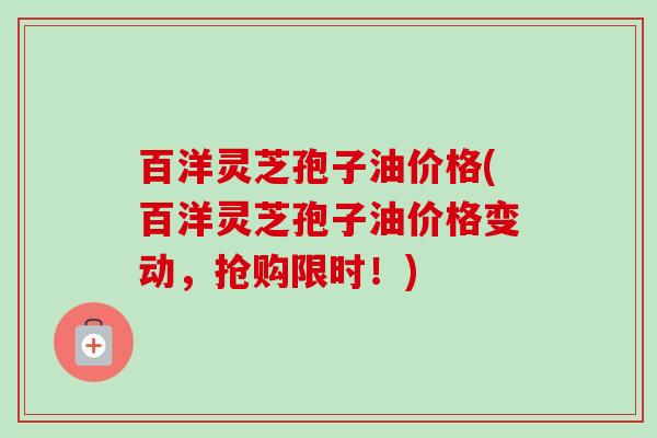 百洋灵芝孢子油价格(百洋灵芝孢子油价格变动，抢购限时！)